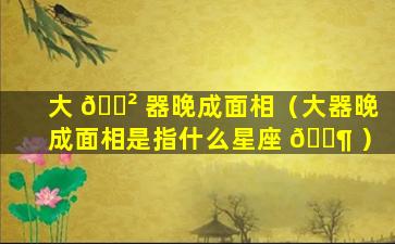 大 🌲 器晚成面相（大器晚成面相是指什么星座 🐶 ）